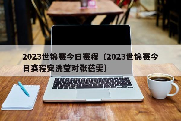 2023世锦赛今日赛程（2023世锦赛今日赛程安洗莹对张蓓雯）