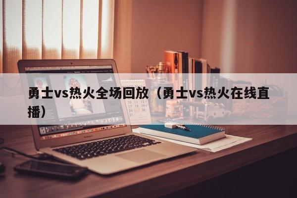 勇士vs热火全场回放（勇士vs热火在线直播）